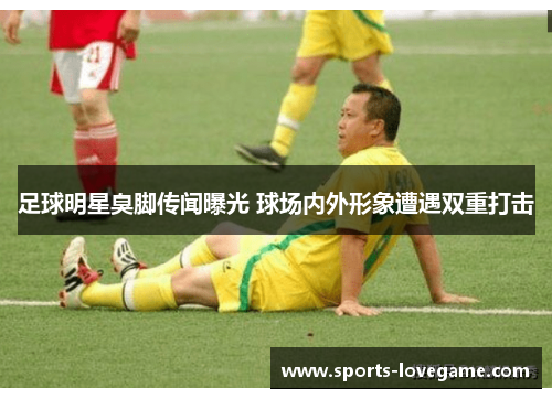 足球明星臭脚传闻曝光 球场内外形象遭遇双重打击