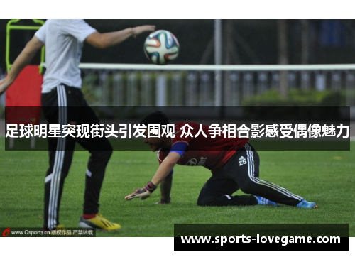 足球明星突现街头引发围观 众人争相合影感受偶像魅力