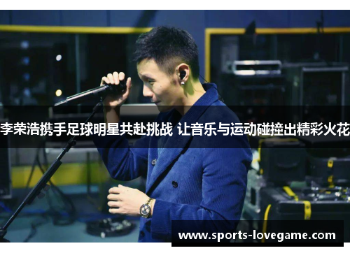 李荣浩携手足球明星共赴挑战 让音乐与运动碰撞出精彩火花 李荣浩携手足球明星共赴挑战 让音乐与运动碰撞出精彩火花