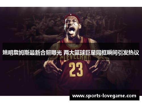 姚明詹姆斯最新合照曝光 两大篮球巨星同框瞬间引发热议 姚明詹姆斯最新合照曝光 两大篮球巨星同框瞬间引发热议