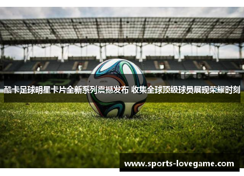 酷卡足球明星卡片全新系列震撼发布 收集全球顶级球员展现荣耀时刻