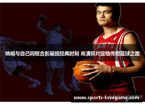 姚明与自己同框合影展现经典时刻 高清照片定格传奇篮球之路