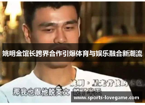 姚明金馆长跨界合作引爆体育与娱乐融合新潮流