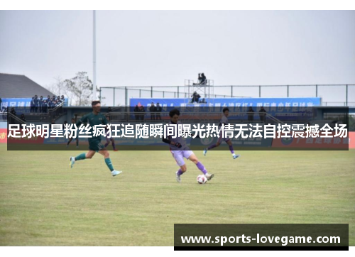 足球明星粉丝疯狂追随瞬间曝光热情无法自控震撼全场