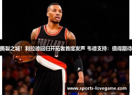 撕裂之城！利拉德回归开拓者首度发声 韦德支持：值得期待
